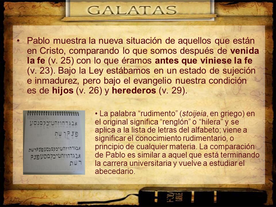 Pablo muestra la nueva situación de aquellos que están en Cristo, comparando lo que somos después de venida la fe (v. 25) con lo que éramos antes que viniese la fe (v. 23). Bajo la Ley estábamos en un estado de sujeción e inmadurez, pero bajo el evangelio nuestra condición es de hijos (v. 26) y herederos (v. 29).