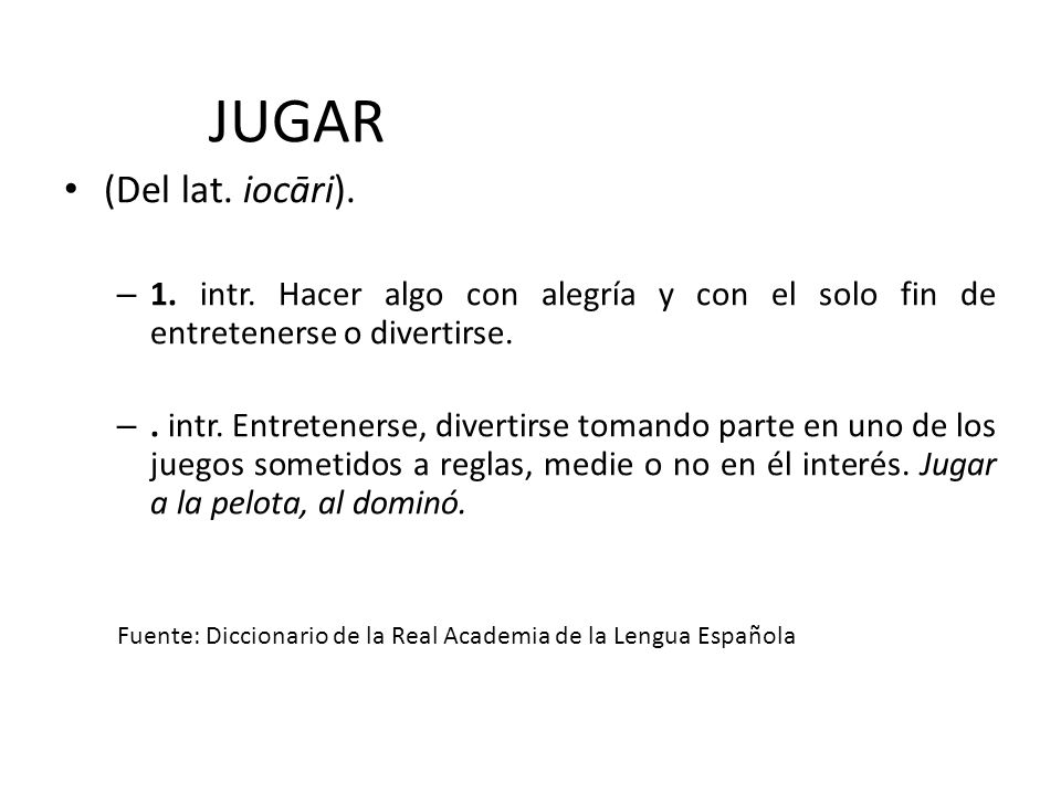 JUGAR (Del lat. iocāri). 1. intr. Hacer algo con alegría y con el solo fin de entretenerse o divertirse.