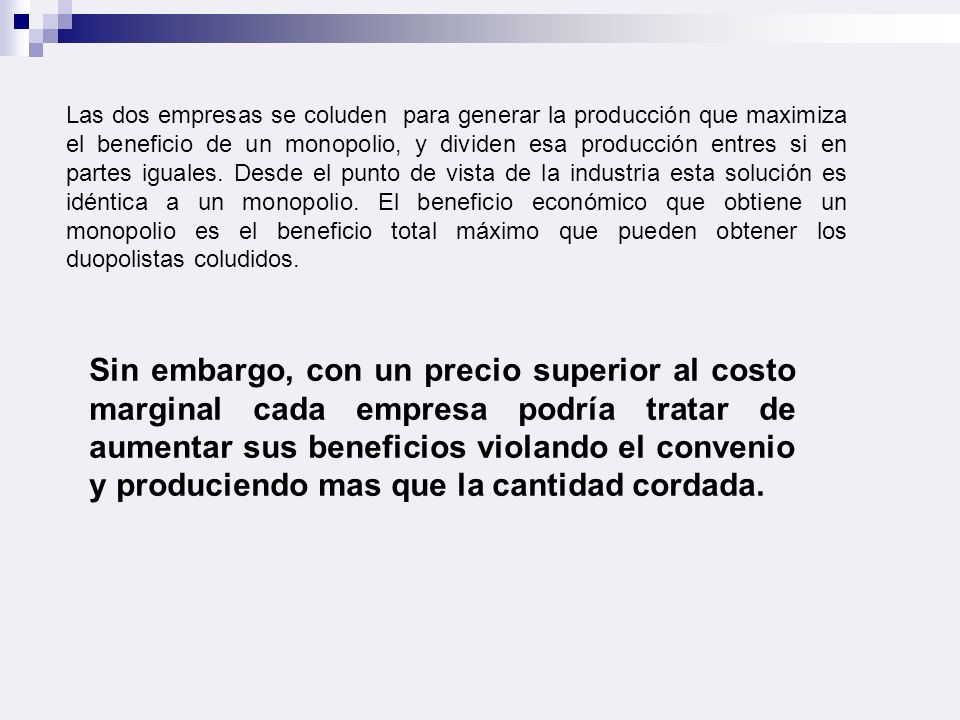 Las dos empresas se coluden para generar la producción que maximiza el beneficio de un monopolio, y dividen esa producción entres si en partes iguales. Desde el punto de vista de la industria esta solución es idéntica a un monopolio. El beneficio económico que obtiene un monopolio es el beneficio total máximo que pueden obtener los duopolistas coludidos.