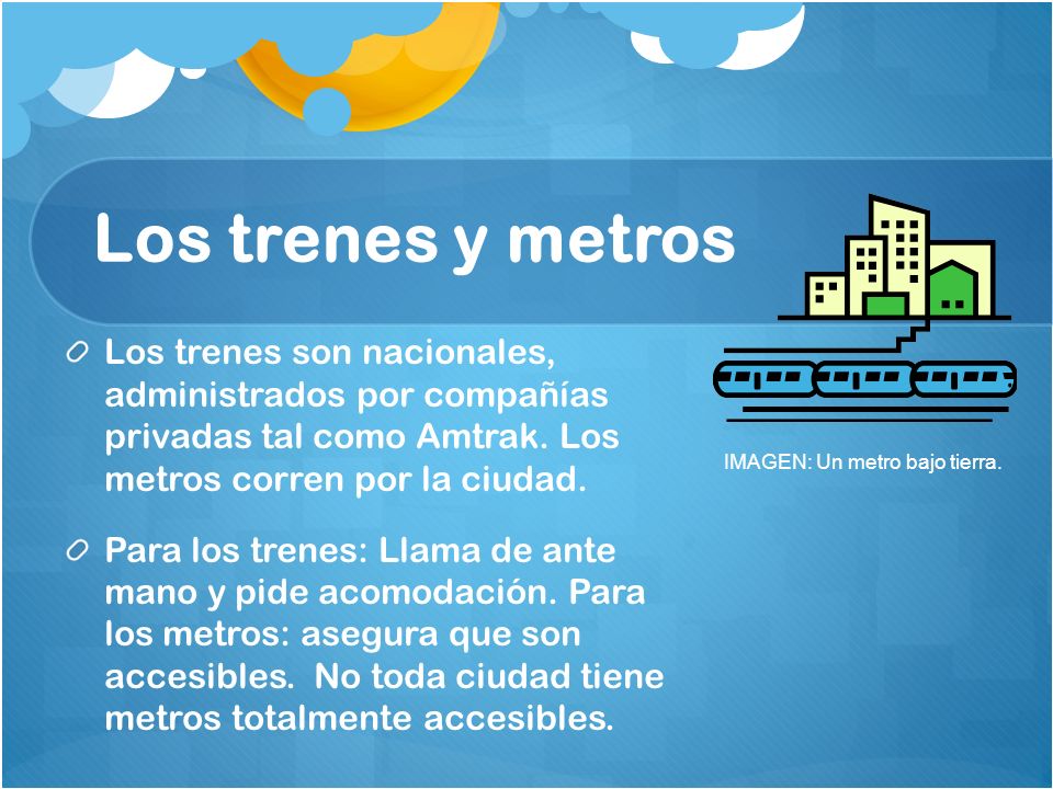 Los trenes y metros Los trenes son nacionales, administrados por compañías privadas tal como Amtrak. Los metros corren por la ciudad.
