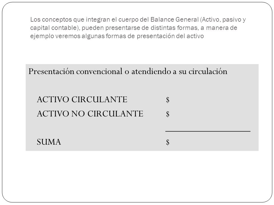 Los conceptos que integran el cuerpo del Balance General (Activo, pasivo y capital contable), pueden presentarse de distintas formas, a manera de ejemplo veremos algunas formas de presentación del activo