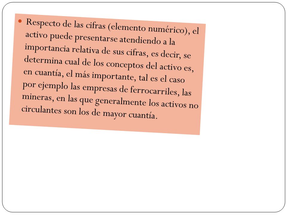 Respecto de las cifras (elemento numérico), el activo puede presentarse atendiendo a la importancia relativa de sus cifras, es decir, se determina cual de los conceptos del activo es, en cuantía, el más importante, tal es el caso por ejemplo las empresas de ferrocarriles, las mineras, en las que generalmente los activos no circulantes son los de mayor cuantía.