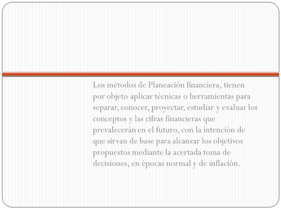 Los métodos de Planeación financiera, tienen por objeto aplicar técnicas o herramientas para separar, conocer, proyectar, estudiar y evaluar los conceptos y las cifras financieras que prevalecerán en el futuro, con la intención de que sirvan de base para alcanzar los objetivos propuestos mediante la acertada toma de decisiones, en épocas normal y de inflación.
