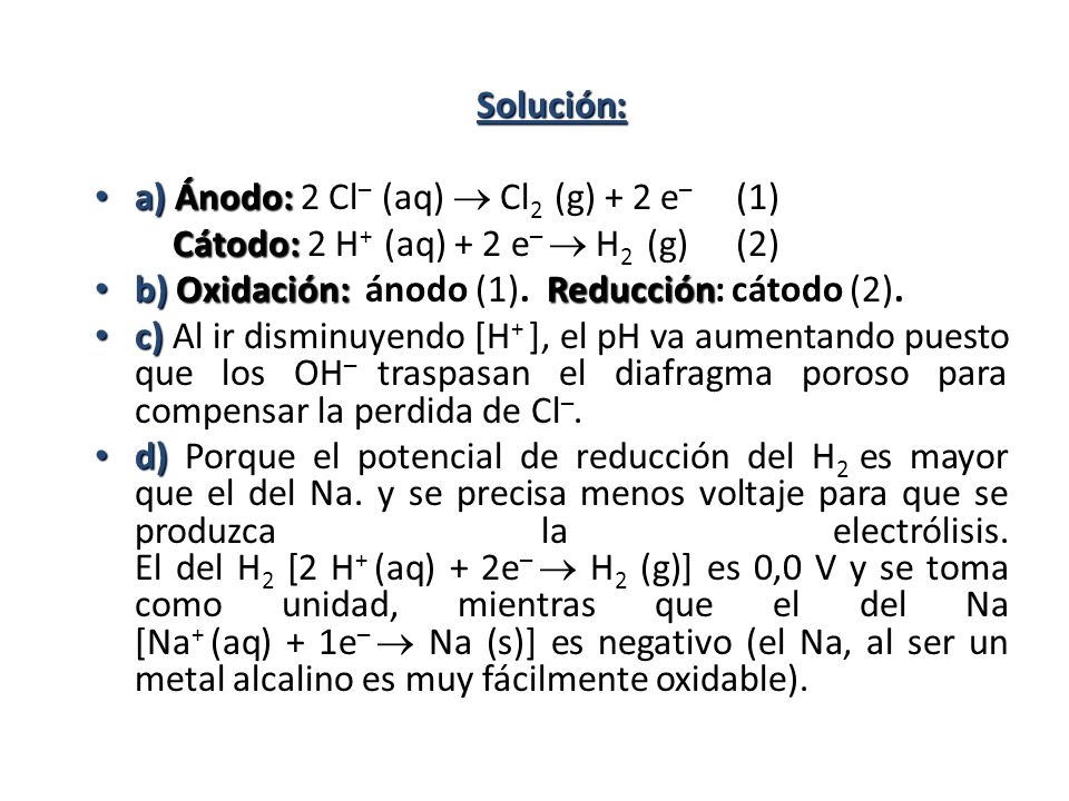 Solución: a) Ánodo: 2 Cl– (aq)  Cl2 (g) + 2 e– (1) Cátodo: 2 H+ (aq) + 2 e–  H2 (g) (2) b) Oxidación: ánodo (1). Reducción: cátodo (2).