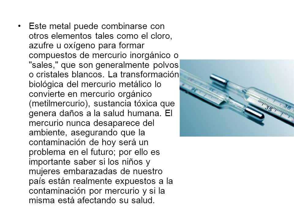 Este metal puede combinarse con otros elementos tales como el cloro, azufre u oxígeno para formar compuestos de mercurio inorgánico o sales, que son generalmente polvos o cristales blancos.