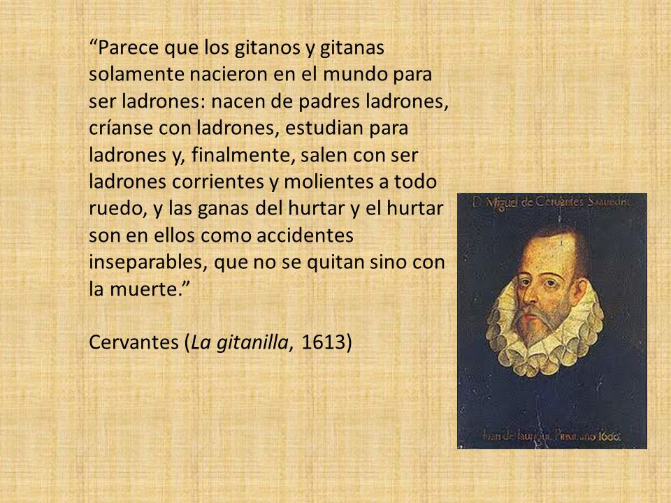 Parece que los gitanos y gitanas solamente nacieron en el mundo para ser ladrones: nacen de padres ladrones, críanse con ladrones, estudian para ladrones y, finalmente, salen con ser ladrones corrientes y molientes a todo ruedo, y las ganas del hurtar y el hurtar son en ellos como accidentes inseparables, que no se quitan sino con la muerte.