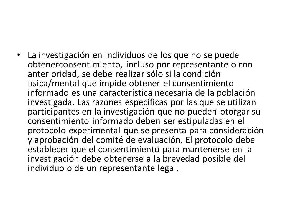 La investigación en individuos de los que no se puede obtenerconsentimiento, incluso por representante o con anterioridad, se debe realizar sólo si la condición física/mental que impide obtener el consentimiento informado es una característica necesaria de la población investigada.