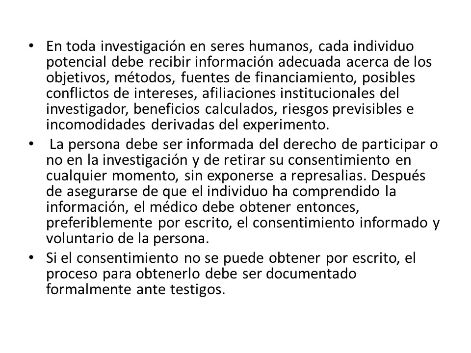 En toda investigación en seres humanos, cada individuo potencial debe recibir información adecuada acerca de los objetivos, métodos, fuentes de financiamiento, posibles conflictos de intereses, afiliaciones institucionales del investigador, beneficios calculados, riesgos previsibles e incomodidades derivadas del experimento.