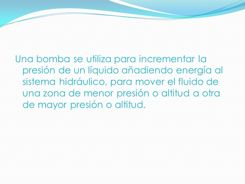 Una bomba se utiliza para incrementar la presión de un líquido añadiendo energía al sistema hidráulico, para mover el fluido de una zona de menor presión o altitud a otra de mayor presión o altitud.