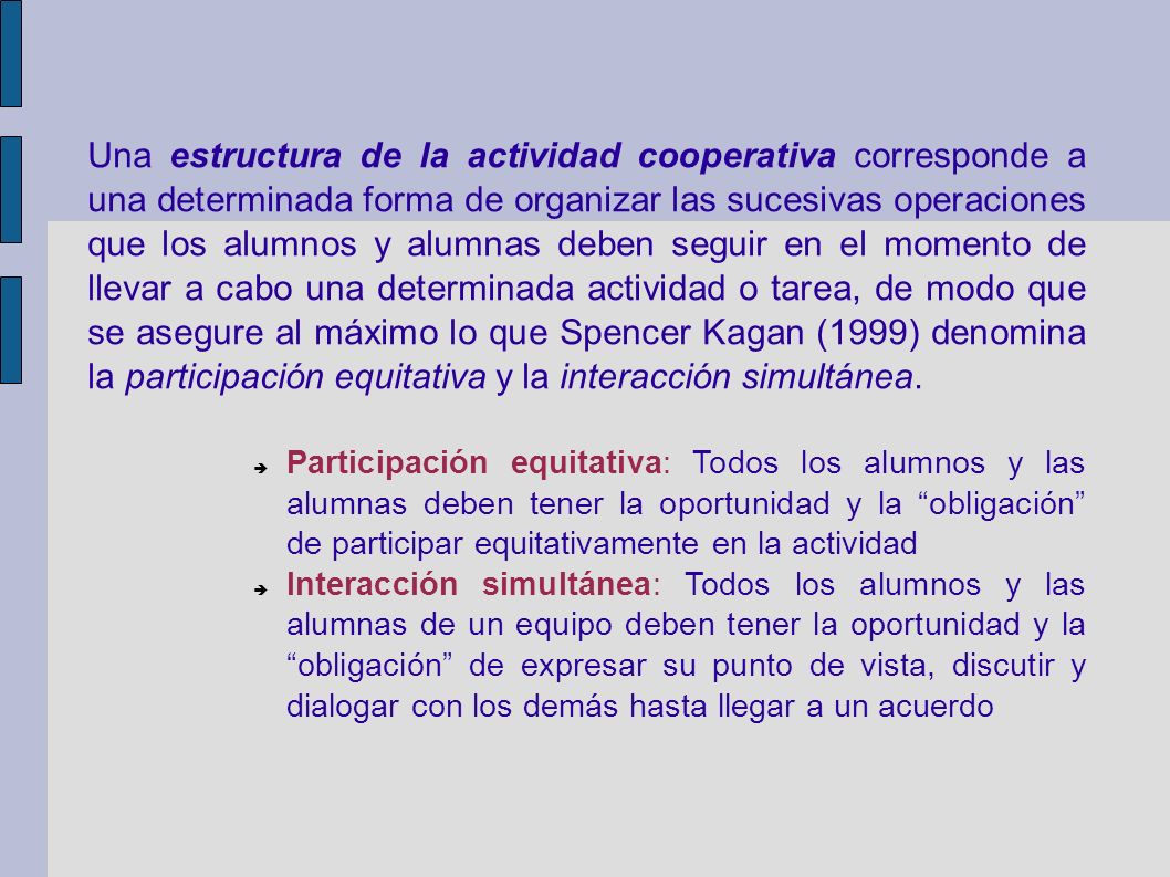Una estructura de la actividad cooperativa corresponde a una determinada forma de organizar las sucesivas operaciones que los alumnos y alumnas deben seguir en el momento de llevar a cabo una determinada actividad o tarea, de modo que se asegure al máximo lo que Spencer Kagan (1999) denomina la participación equitativa y la interacción simultánea.