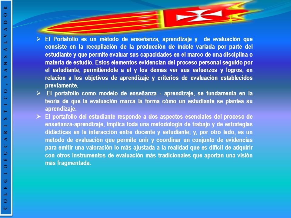 El Portafolio es un método de enseñanza, aprendizaje y de evaluación que consiste en la recopilación de la producción de índole variada por parte del estudiante y que permite evaluar sus capacidades en el marco de una disciplina o materia de estudio. Estos elementos evidencian del proceso personal seguido por el estudiante, permitiéndole a él y los demás ver sus esfuerzos y logros, en relación a los objetivos de aprendizaje y criterios de evaluación establecidos previamente.