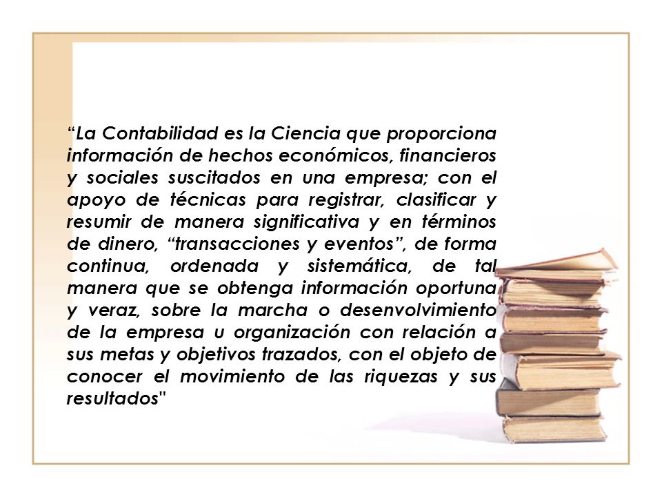 La Contabilidad es la Ciencia que proporciona información de hechos económicos, financieros y sociales suscitados en una empresa; con el apoyo de técnicas para registrar, clasificar y resumir de manera significativa y en términos de dinero, transacciones y eventos , de forma continua, ordenada y sistemática, de tal manera que se obtenga información oportuna y veraz, sobre la marcha o desenvolvimiento de la empresa u organización con relación a sus metas y objetivos trazados, con el objeto de conocer el movimiento de las riquezas y sus resultados