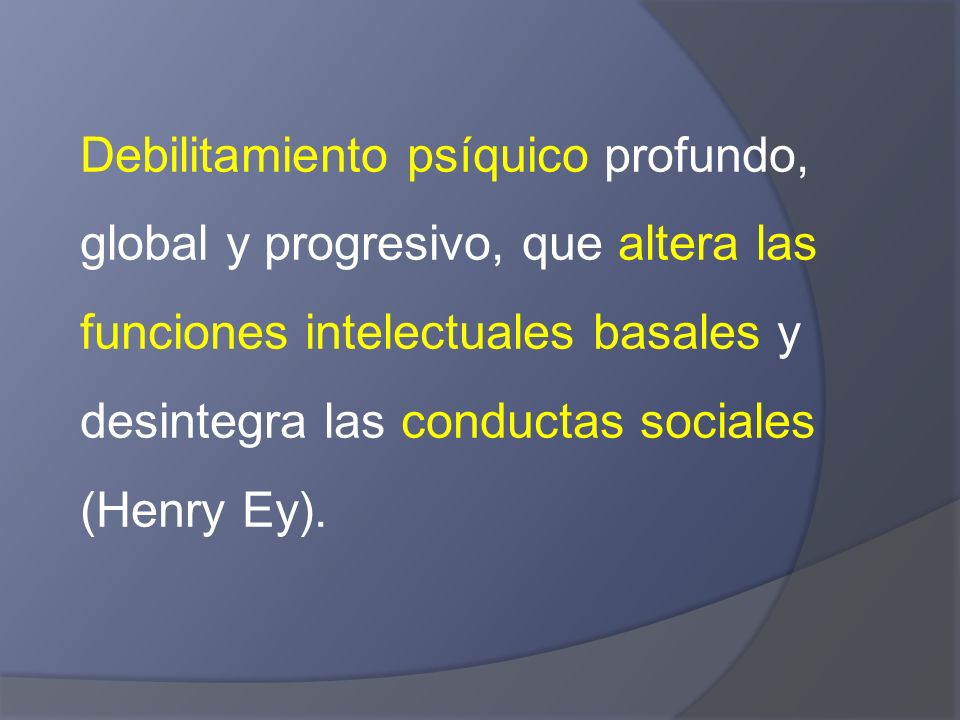 Debilitamiento psíquico profundo, global y progresivo, que altera las funciones intelectuales basales y desintegra las conductas sociales (Henry Ey).
