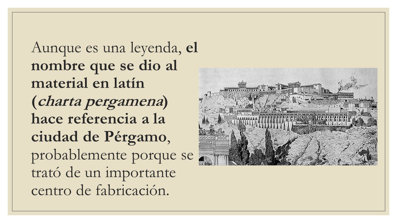Aunque es una leyenda, el nombre que se dio al material en latín (charta pergamena) hace referencia a la ciudad de Pérgamo, probablemente porque se trató de un importante centro de fabricación.