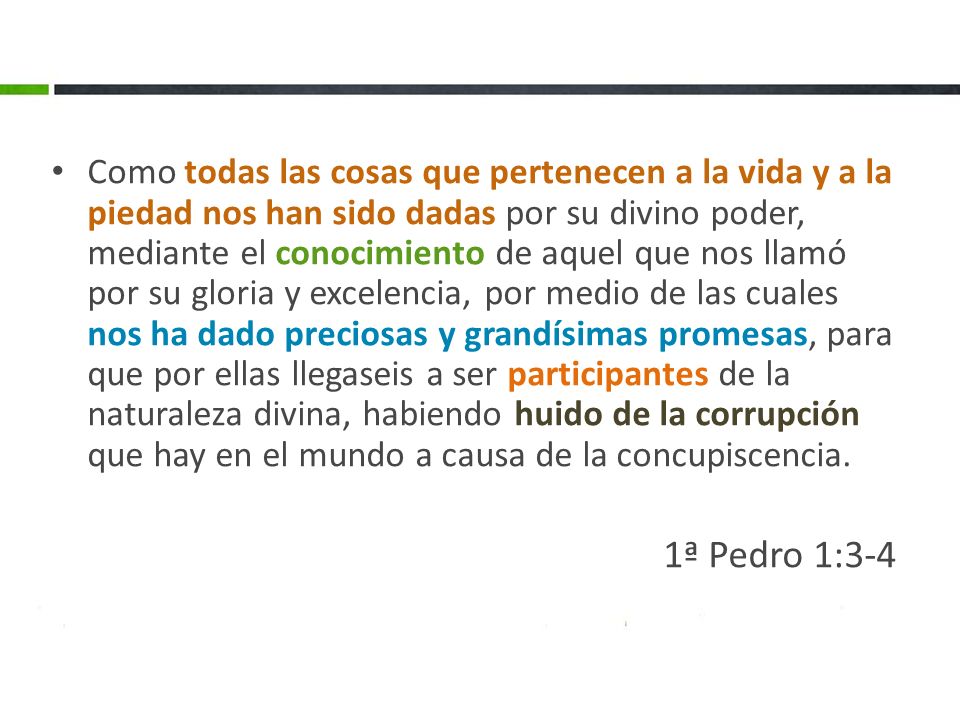 Como todas las cosas que pertenecen a la vida y a la piedad nos han sido dadas por su divino poder, mediante el conocimiento de aquel que nos llamó por su gloria y excelencia, por medio de las cuales nos ha dado preciosas y grandísimas promesas, para que por ellas llegaseis a ser participantes de la naturaleza divina, habiendo huido de la corrupción que hay en el mundo a causa de la concupiscencia.