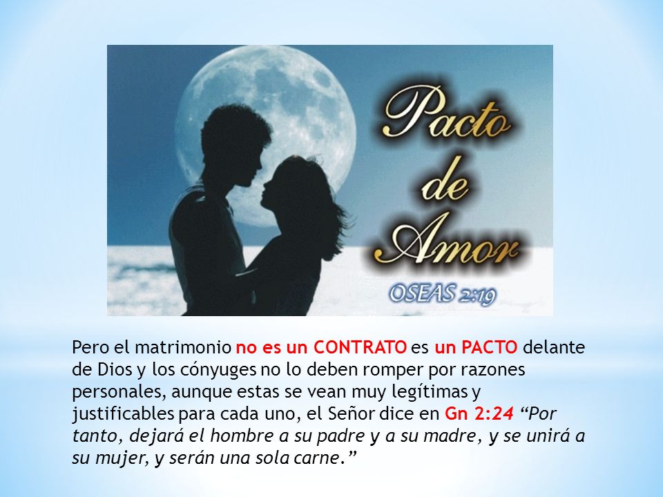 Pero el matrimonio no es un CONTRATO es un PACTO delante de Dios y los cónyuges no lo deben romper por razones personales, aunque estas se vean muy legítimas y justificables para cada uno, el Señor dice en Gn 2:24 Por tanto, dejará el hombre a su padre y a su madre, y se unirá a su mujer, y serán una sola carne.