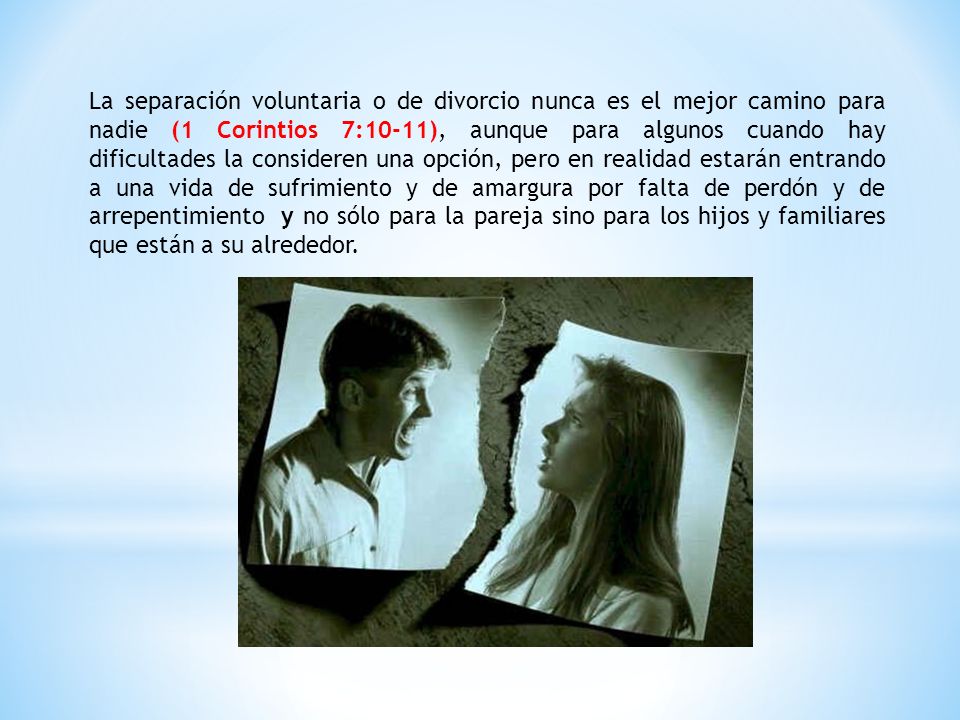 La separación voluntaria o de divorcio nunca es el mejor camino para nadie (1 Corintios 7:10-11), aunque para algunos cuando hay dificultades la consideren una opción, pero en realidad estarán entrando a una vida de sufrimiento y de amargura por falta de perdón y de arrepentimiento y no sólo para la pareja sino para los hijos y familiares que están a su alrededor.