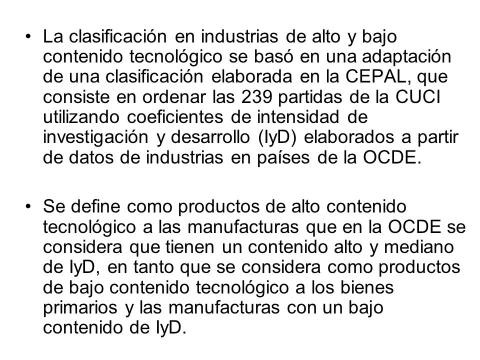 La clasificación en industrias de alto y bajo contenido tecnológico se basó en una adaptación de una clasificación elaborada en la CEPAL, que consiste en ordenar las 239 partidas de la CUCI utilizando coeficientes de intensidad de investigación y desarrollo (IyD) elaborados a partir de datos de industrias en países de la OCDE.