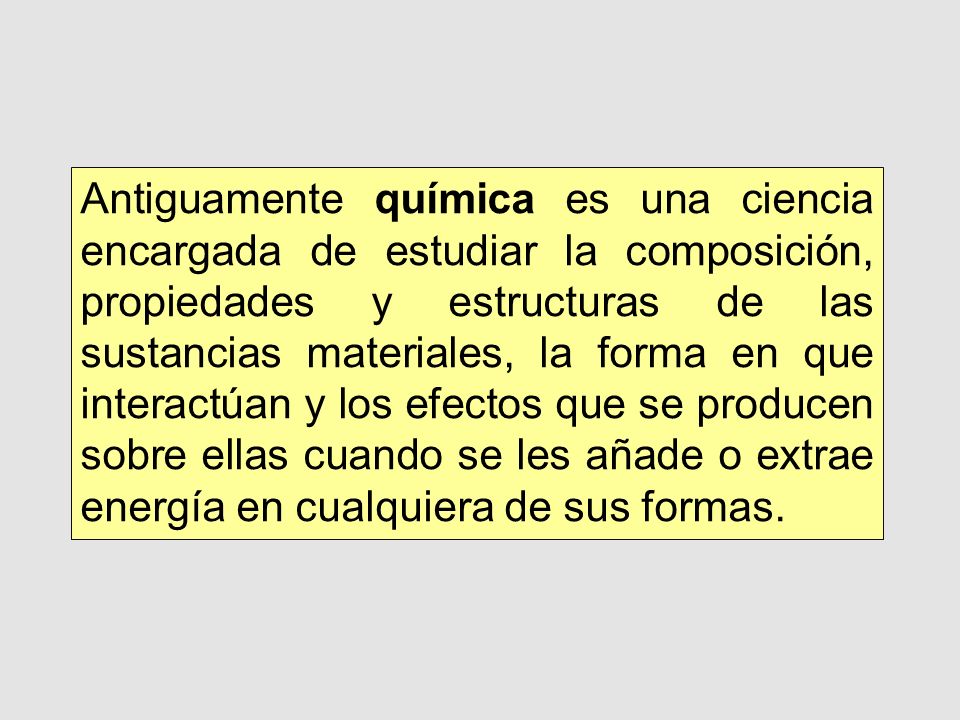 Antiguamente química es una ciencia encargada de estudiar la composición, propiedades y estructuras de las sustancias materiales, la forma en que interactúan y los efectos que se producen sobre ellas cuando se les añade o extrae energía en cualquiera de sus formas.