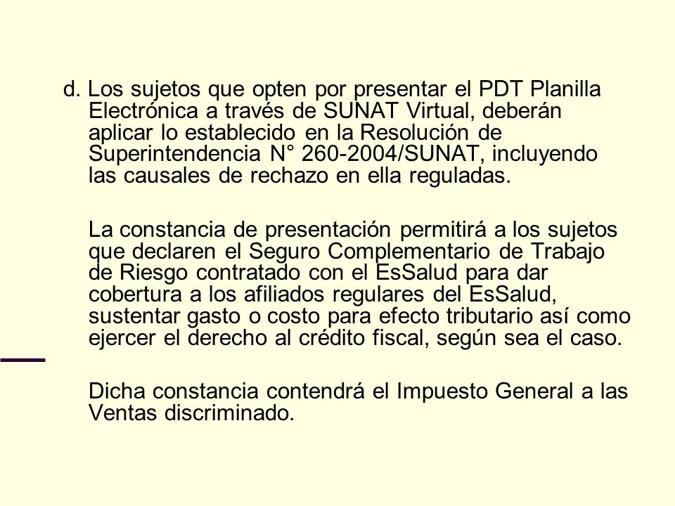 d. Los sujetos que opten por presentar el PDT Planilla Electrónica a través de SUNAT Virtual, deberán aplicar lo establecido en la Resolución de Superintendencia N° /SUNAT, incluyendo las causales de rechazo en ella reguladas.