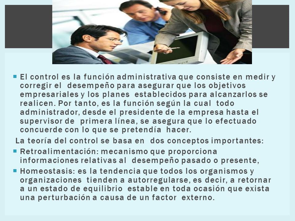 El control es la función administrativa que consiste en medir y corregir el desempeño para asegurar que los objetivos empresariales y los planes establecidos para alcanzarlos se realicen. Por tanto, es la función según la cual todo administrador, desde el presidente de la empresa hasta el supervisor de primera línea, se asegura que lo efectuado concuerde con lo que se pretendía hacer.