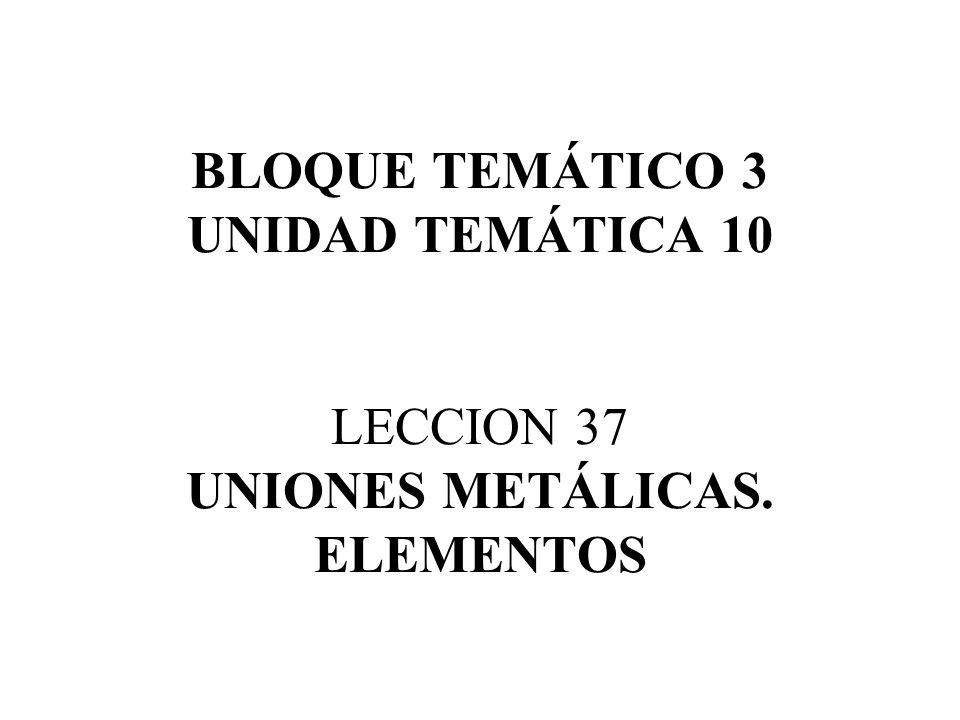 BLOQUE TEMÁTICO 3 UNIDAD TEMÁTICA 10 LECCION 37 UNIONES METÁLICAS
