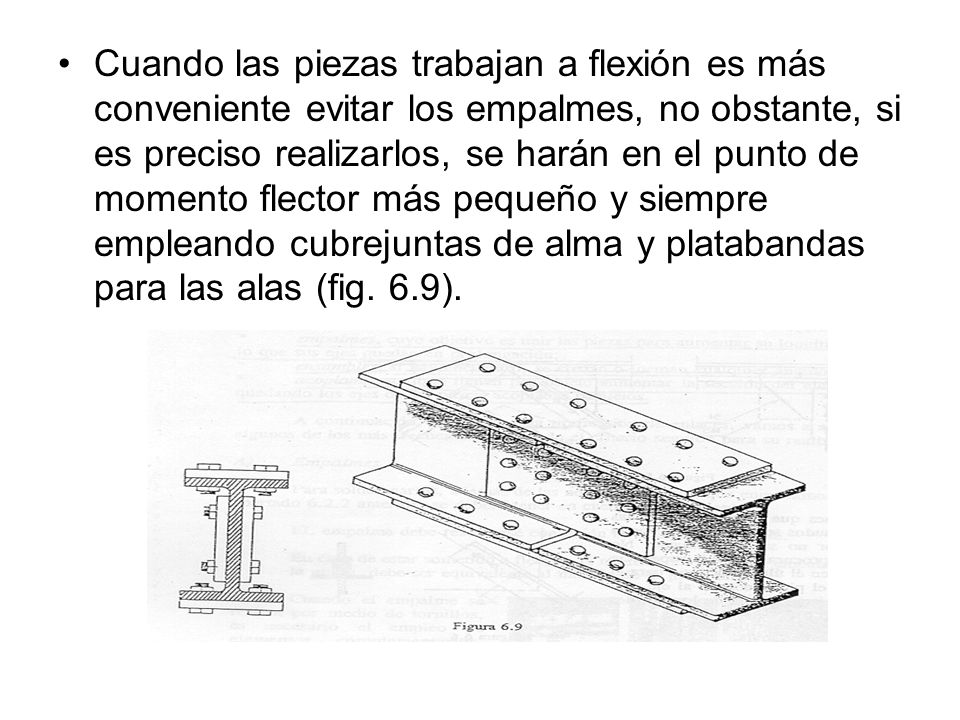 Cuando las piezas trabajan a flexión es más conveniente evitar los empalmes, no obstante, si es preciso realizarlos, se harán en el punto de momento flector más pequeño y siempre empleando cubrejuntas de alma y platabandas para las alas (fig.