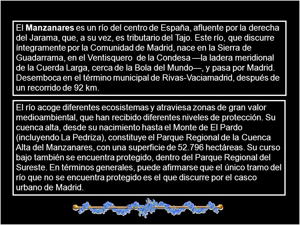 El Manzanares es un río del centro de España, afluente por la derecha del Jarama, que, a su vez, es tributario del Tajo. Este río, que discurre íntegramente por la Comunidad de Madrid, nace en la Sierra de Guadarrama, en el Ventisquero de la Condesa —la ladera meridional de la Cuerda Larga, cerca de la Bola del Mundo—, y pasa por Madrid. Desemboca en el término municipal de Rivas-Vaciamadrid, después de un recorrido de 92 km.