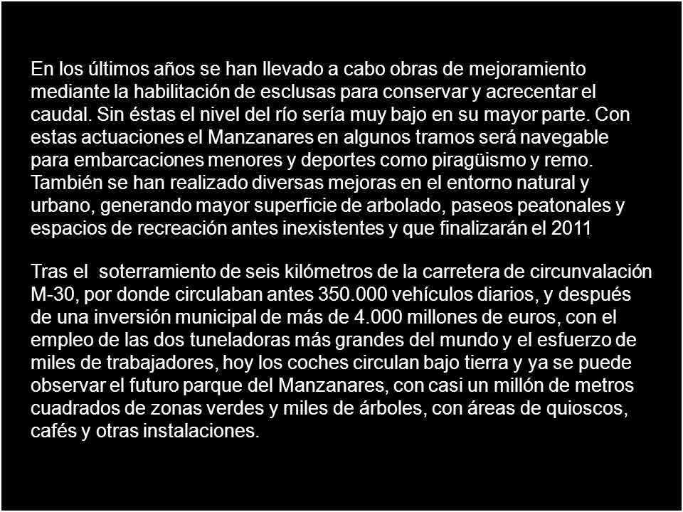 En los últimos años se han llevado a cabo obras de mejoramiento mediante la habilitación de esclusas para conservar y acrecentar el caudal. Sin éstas el nivel del río sería muy bajo en su mayor parte. Con estas actuaciones el Manzanares en algunos tramos será navegable para embarcaciones menores y deportes como piragüismo y remo. También se han realizado diversas mejoras en el entorno natural y urbano, generando mayor superficie de arbolado, paseos peatonales y espacios de recreación antes inexistentes y que finalizarán el 2011