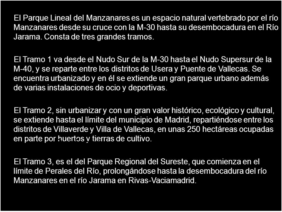 El Parque Lineal del Manzanares es un espacio natural vertebrado por el río Manzanares desde su cruce con la M-30 hasta su desembocadura en el Río Jarama. Consta de tres grandes tramos.