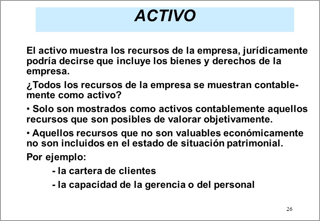 ACTIVO El activo muestra los recursos de la empresa, jurídicamente podría decirse que incluye los bienes y derechos de la empresa.