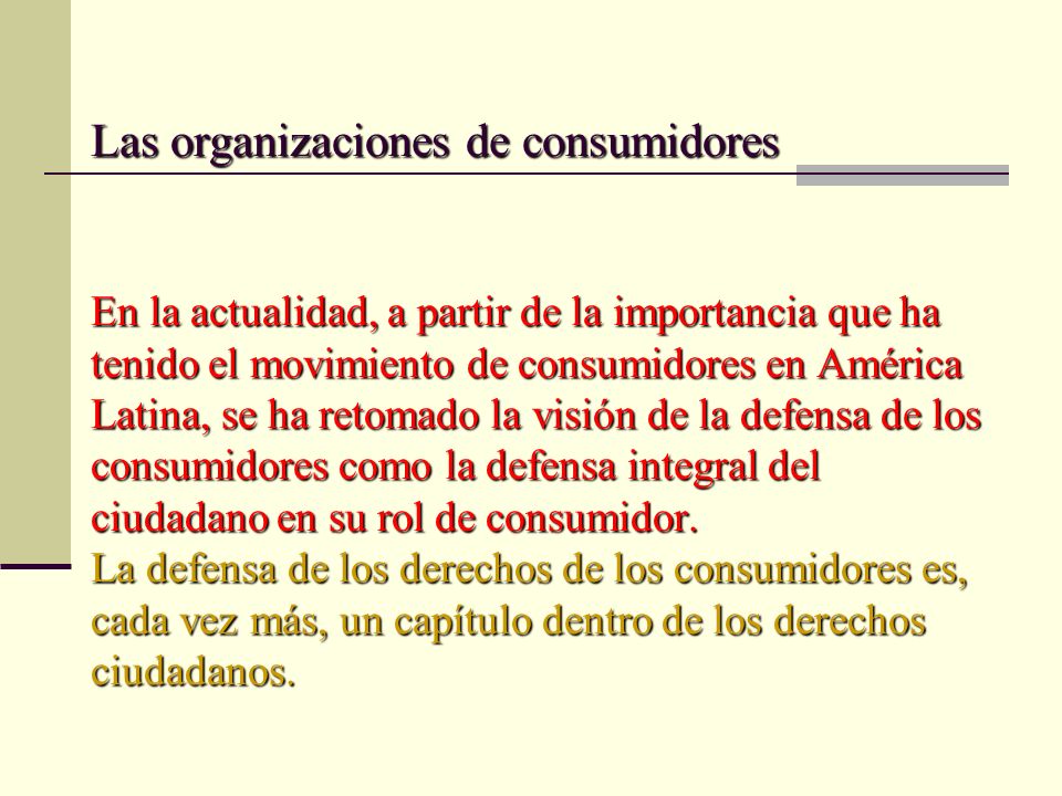 Las organizaciones de consumidores En la actualidad, a partir de la importancia que ha tenido el movimiento de consumidores en América Latina, se ha retomado la visión de la defensa de los consumidores como la defensa integral del ciudadano en su rol de consumidor.