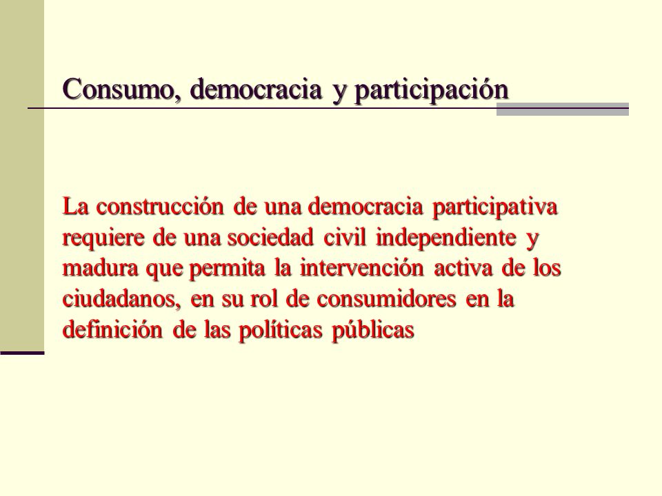 Consumo, democracia y participación La construcción de una democracia participativa requiere de una sociedad civil independiente y madura que permita la intervención activa de los ciudadanos, en su rol de consumidores en la definición de las políticas públicas