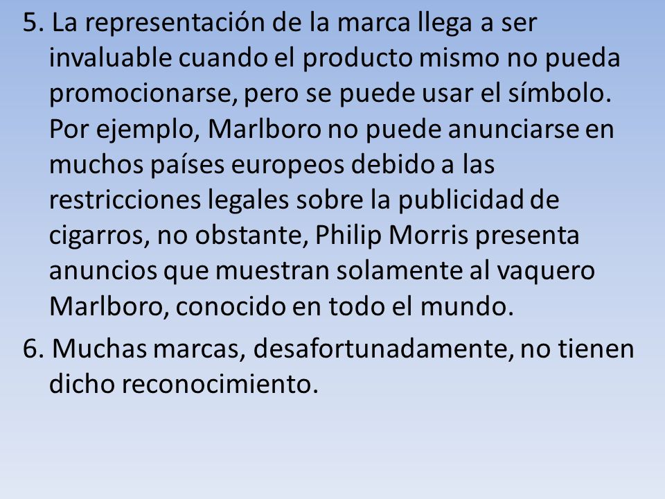 5. La representación de la marca llega a ser invaluable cuando el producto mismo no pueda promocionarse, pero se puede usar el símbolo. Por ejemplo, Marlboro no puede anunciarse en muchos países europeos debido a las restricciones legales sobre la publicidad de cigarros, no obstante, Philip Morris presenta anuncios que muestran solamente al vaquero Marlboro, conocido en todo el mundo.