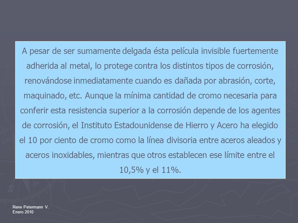 A pesar de ser sumamente delgada ésta película invisible fuertemente adherida al metal, lo protege contra los distintos tipos de corrosión, renovándose inmediatamente cuando es dañada por abrasión, corte, maquinado, etc. Aunque la mínima cantidad de cromo necesaria para conferir esta resistencia superior a la corrosión depende de los agentes de corrosión, el Instituto Estadounidense de Hierro y Acero ha elegido el 10 por ciento de cromo como la línea divisoria entre aceros aleados y aceros inoxidables, mientras que otros establecen ese límite entre el 10,5% y el 11%.