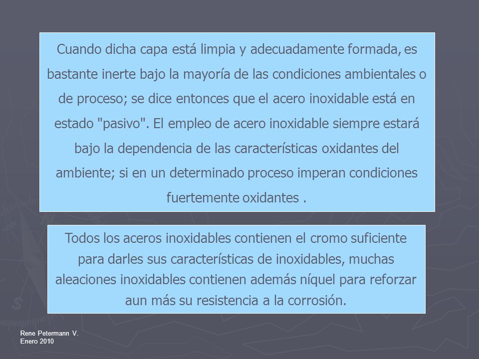 Cuando dicha capa está limpia y adecuadamente formada, es bastante inerte bajo la mayoría de las condiciones ambientales o de proceso; se dice entonces que el acero inoxidable está en estado pasivo . El empleo de acero inoxidable siempre estará bajo la dependencia de las características oxidantes del ambiente; si en un determinado proceso imperan condiciones fuertemente oxidantes .