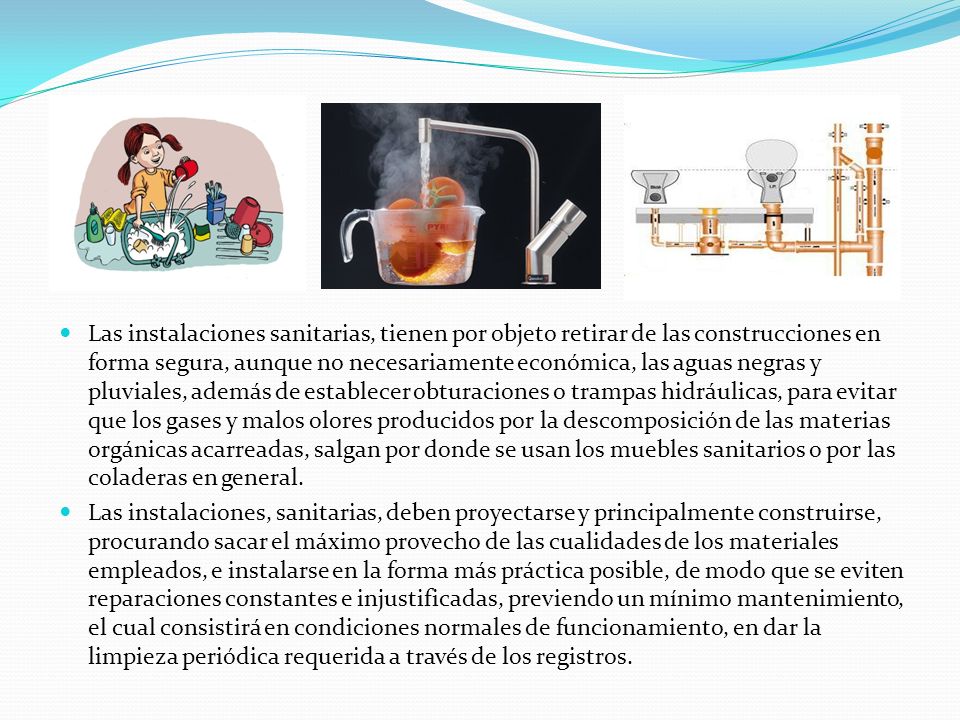 Las instalaciones sanitarias, tienen por objeto retirar de las construcciones en forma segura, aunque no necesariamente económica, las aguas negras y pluviales, además de establecer obturaciones o trampas hidráulicas, para evitar que los gases y malos olores producidos por la descomposición de las materias orgánicas acarreadas, salgan por donde se usan los muebles sanitarios o por las coladeras en general.