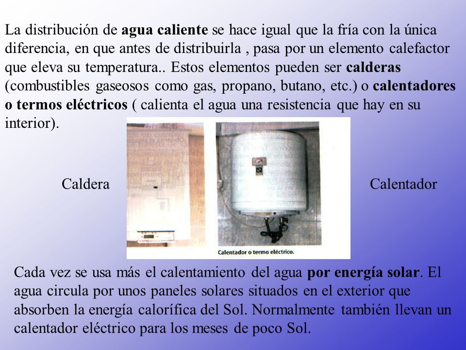 La distribución de agua caliente se hace igual que la fría con la única diferencia, en que antes de distribuirla , pasa por un elemento calefactor que eleva su temperatura.. Estos elementos pueden ser calderas (combustibles gaseosos como gas, propano, butano, etc.) o calentadores o termos eléctricos ( calienta el agua una resistencia que hay en su interior).