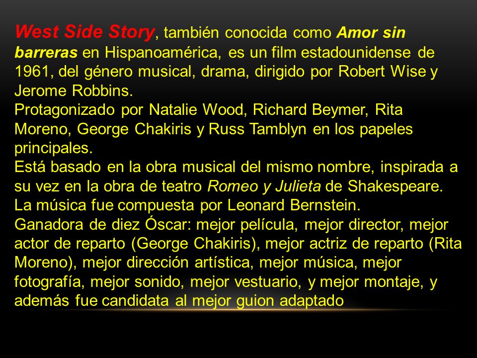 West Side Story, también conocida como Amor sin barreras en Hispanoamérica, es un film estadounidense de 1961, del género musical, drama, dirigido por Robert Wise y Jerome Robbins.