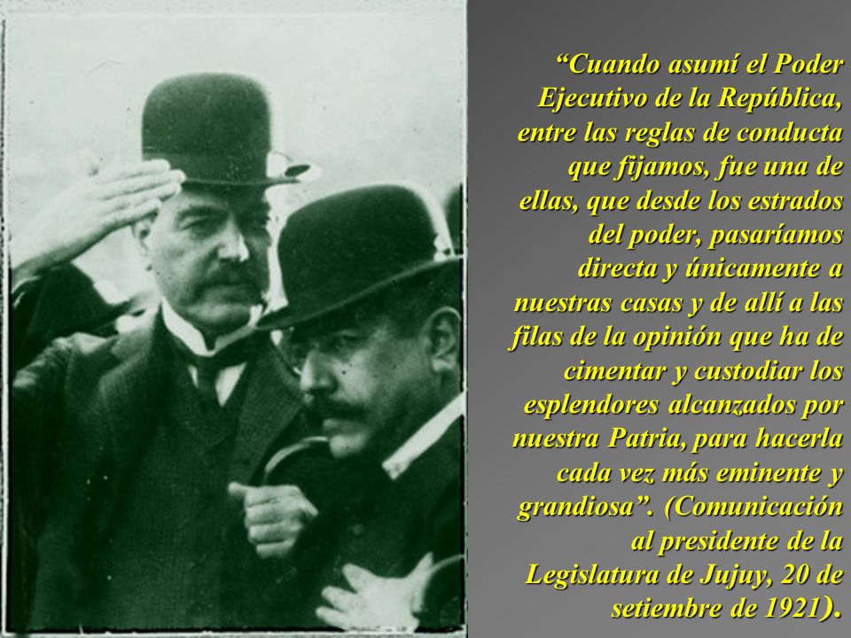 Cuando asumí el Poder Ejecutivo de la República, entre las reglas de conducta que fijamos, fue una de ellas, que desde los estrados del poder, pasaríamos directa y únicamente a nuestras casas y de allí a las filas de la opinión que ha de cimentar y custodiar los esplendores alcanzados por nuestra Patria, para hacerla cada vez más eminente y grandiosa .