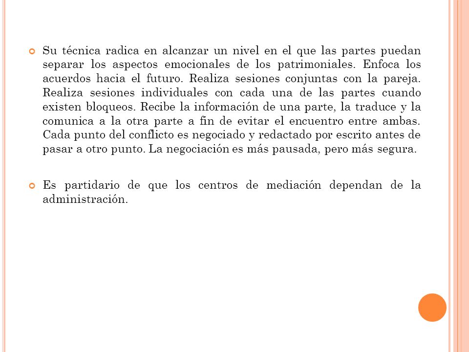 Su técnica radica en alcanzar un nivel en el que las partes puedan separar los aspectos emocionales de los patrimoniales. Enfoca los acuerdos hacia el futuro. Realiza sesiones conjuntas con la pareja. Realiza sesiones individuales con cada una de las partes cuando existen bloqueos. Recibe la información de una parte, la traduce y la comunica a la otra parte a fin de evitar el encuentro entre ambas. Cada punto del conflicto es negociado y redactado por escrito antes de pasar a otro punto. La negociación es más pausada, pero más segura.