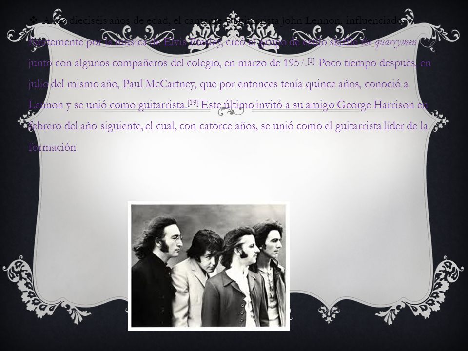 A los dieciséis años de edad, el cantante y guitarrista John Lennon, influenciado fuertemente por la música de Elvis Presley, creó el grupo de estilo skiffle the quarrymen junto con algunos compañeros del colegio, en marzo de 1957.[1] Poco tiempo después, en julio del mismo año, Paul McCartney, que por entonces tenía quince años, conoció a Lennon y se unió como guitarrista.[19] Este último invitó a su amigo George Harrison en febrero del año siguiente, el cual, con catorce años, se unió como el guitarrista líder de la formación