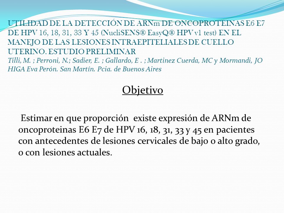 UTILIDAD DE LA DETECCIÓN DE ARNm DE ONCOPROTEINAS E6 E7 DE HPV 16, 18, 31, 33 Y 45 (NucliSENS® EasyQ® HPV v1 test) EN EL MANEJO DE LAS LESIONES INTRAEPITELIALES DE CUELLO UTERINO. ESTUDIO PRELIMINAR Tilli, M. ; Perroni, N.; Sadier, E. ; Gallardo, E . ; Martinez Cuerda, MC y Mormandi, JO HIGA Eva Perón. San Martín. Pcia. de Buenos Aires