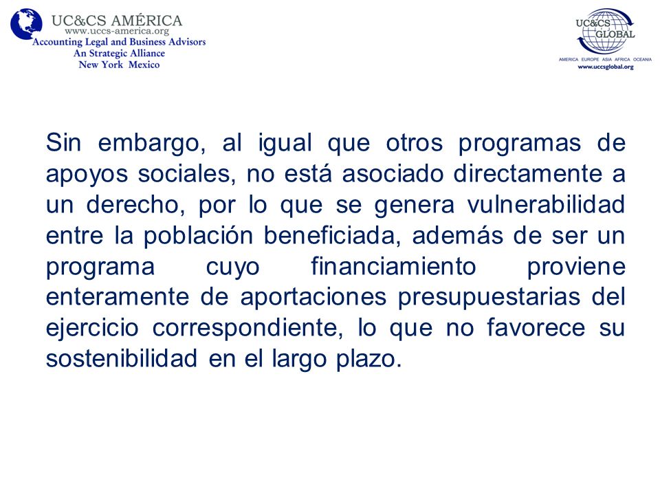 Sin embargo, al igual que otros programas de apoyos sociales, no está asociado directamente a un derecho, por lo que se genera vulnerabilidad entre la población beneficiada, además de ser un programa cuyo financiamiento proviene enteramente de aportaciones presupuestarias del ejercicio correspondiente, lo que no favorece su sostenibilidad en el largo plazo.