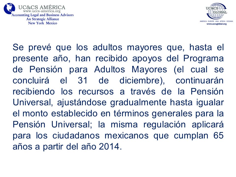 Se prevé que los adultos mayores que, hasta el presente año, han recibido apoyos del Programa de Pensión para Adultos Mayores (el cual se concluirá el 31 de diciembre), continuarán recibiendo los recursos a través de la Pensión Universal, ajustándose gradualmente hasta igualar el monto establecido en términos generales para la Pensión Universal; la misma regulación aplicará para los ciudadanos mexicanos que cumplan 65 años a partir del año 2014.