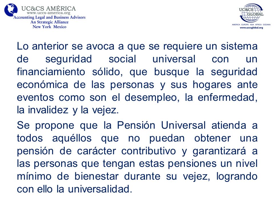 Lo anterior se avoca a que se requiere un sistema de seguridad social universal con un financiamiento sólido, que busque la seguridad económica de las personas y sus hogares ante eventos como son el desempleo, la enfermedad, la invalidez y la vejez.
