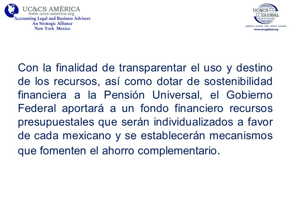 Con la finalidad de transparentar el uso y destino de los recursos, así como dotar de sostenibilidad financiera a la Pensión Universal, el Gobierno Federal aportará a un fondo financiero recursos presupuestales que serán individualizados a favor de cada mexicano y se establecerán mecanismos que fomenten el ahorro complementario.