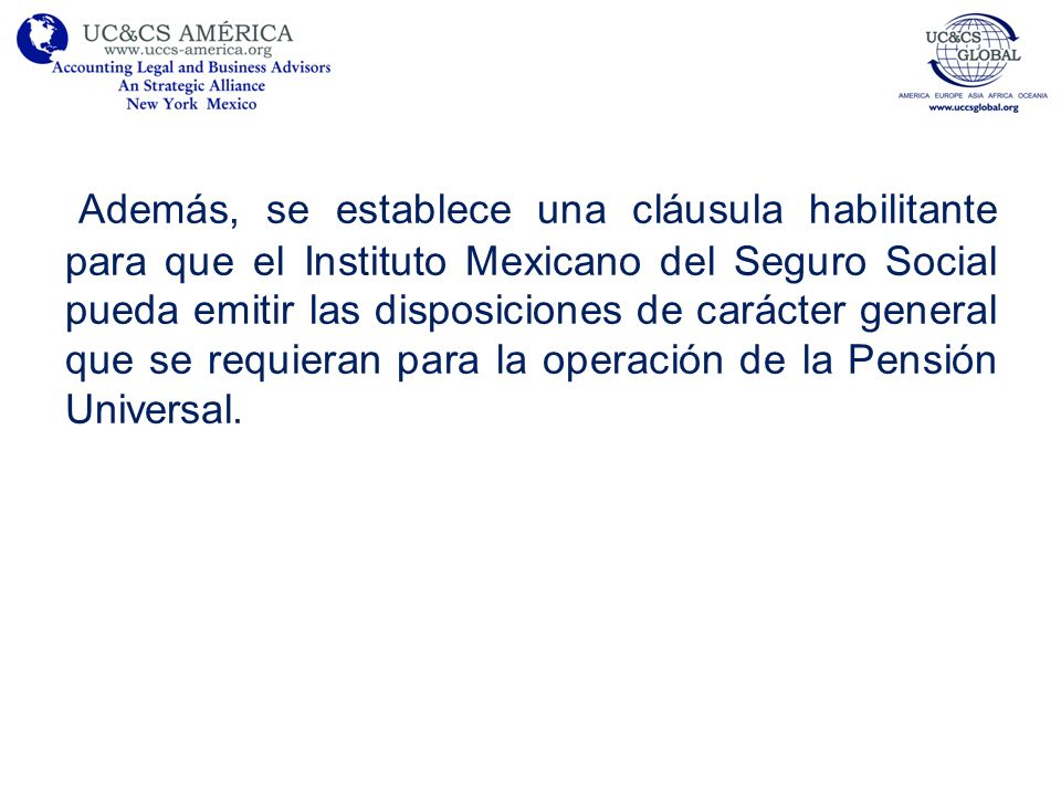 Además, se establece una cláusula habilitante para que el Instituto Mexicano del Seguro Social pueda emitir las disposiciones de carácter general que se requieran para la operación de la Pensión Universal.