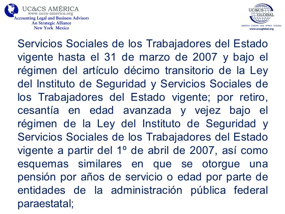Servicios Sociales de los Trabajadores del Estado vigente hasta el 31 de marzo de 2007 y bajo el régimen del artículo décimo transitorio de la Ley del Instituto de Seguridad y Servicios Sociales de los Trabajadores del Estado vigente; por retiro, cesantía en edad avanzada y vejez bajo el régimen de la Ley del Instituto de Seguridad y Servicios Sociales de los Trabajadores del Estado vigente a partir del 1º de abril de 2007, así como esquemas similares en que se otorgue una pensión por años de servicio o edad por parte de entidades de la administración pública federal paraestatal;