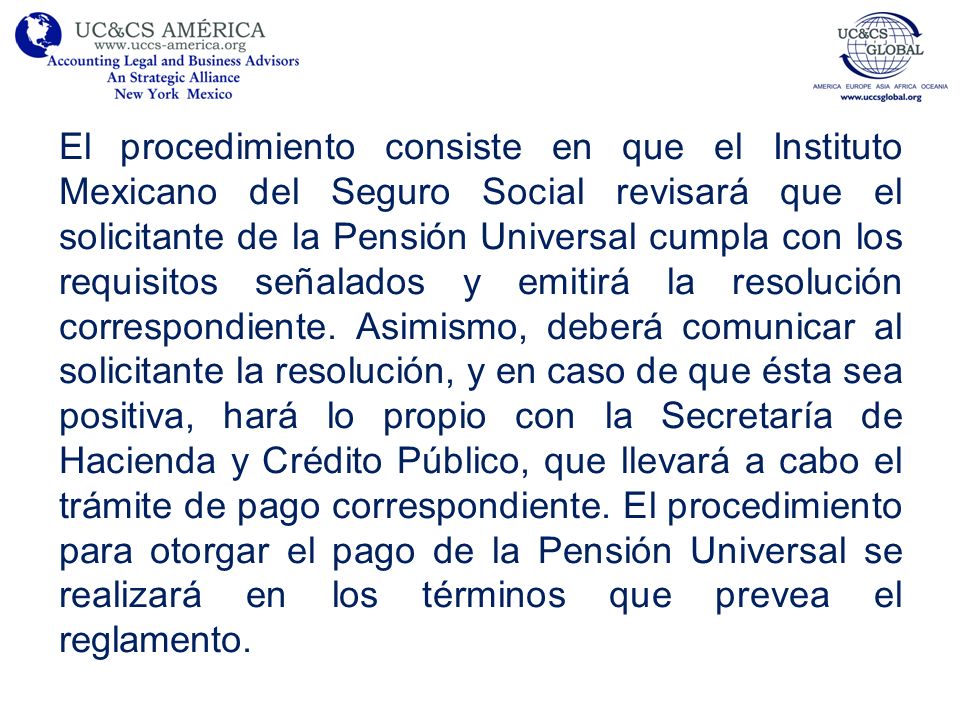 El procedimiento consiste en que el Instituto Mexicano del Seguro Social revisará que el solicitante de la Pensión Universal cumpla con los requisitos señalados y emitirá la resolución correspondiente.